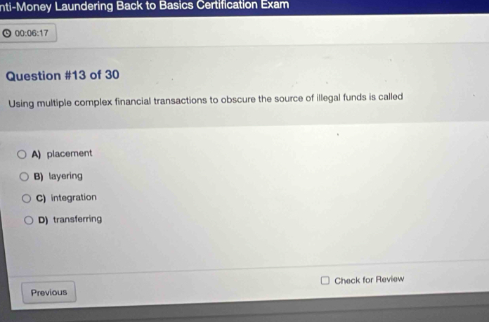 nti-Money Laundering Back to Basics Certification Exam
00:06:17 
Question #13 of 30
Using multiple complex financial transactions to obscure the source of illegal funds is called
A) placement
B) layering
C) integration
D) transferring
Previous Check for Review