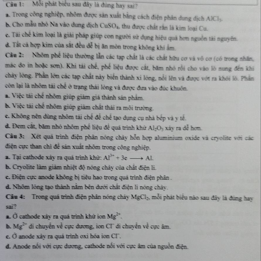 Mỗi phát biểu sau đây là đùng hay sai?
a. Trong công nghiệp, nhôm được sản xuất bằng cách điện phản dung địch AlCl_3.
B. Cho mẫu nhỏ Na vào dung dịch CuSO4, thu được chất rắn là kim loại Cu.
e. Tái chế kim loại là giải pháp giúp con người sứ dụng hiệu quả hơn nguồn tài nguyễn.
đ. Tát cả hợp kim của sắt đều dễ bị ăn mòn trong không khí ẩm.
Câu 2:  Nhôm phố liệu thường lẫn các tạp chất là các chất hữu cơ và vô cơ (có trong nhân,
mác đo in hoặc sơn). Khi tái chế, phế liệu được cát, băm nhỏ rồi cho vào lò nung đến khi
chảy lóng. Phần lớn các tạp chất này biến thành xi lóng, nổi lên và được vớt ra khỏi lò. Phần
còn lại là nhôm tái chế ở trạng thái lóng và được đưa vào đúc khuôn.
a. Việc tái chế nhôm giúp giảm giá thành sản phảm.
b. Việc tái chế nhôm giúp giảm chất thái ra môi trường.
c. Không nên dùng nhôm tái chế để chế tạo dụng cụ nhà bếp và y tế.
d. Đem cắt, băm nhỏ nhôm phế liệu để quá trình khứ Al_2O_3 xảy ra dễ hơn.
Câu 3: Xét quá trình điện phân nóng chây hỗn hợp aluminium oxide và cryolite với các
điện cực than chì để sản xuất nhôm trong công nghiệp.
a. Tại cathode xây ra quá trình khử: Al^(3+)+3eto Al·
b. Cryolite làm giảm nhiệt độ nóng chảy của chất điện li.
c. Điện cực anode không bị tiêu hao trong quá trình điện phân .
d. Nhôm lóng tạo thành nằm bên dưới chất điện li nóng chảy.
Câu 4: Trong quá trình điện phân nóng chảy MgCl_2 mỗi phát biểu nào sau đây là đúng hay
sai?
a. Ở cathode xây ra quá trình khử ion Mg^(2+).
b. Mg^(2+) di chuyển về cực dương, ion CT di chuyển về cực âm.
C. hat o anode xây ra quá trình oxi hóa ion CF.
d. Anode nổi với cực dương, cathode nổi với cực âm của nguồn điện.