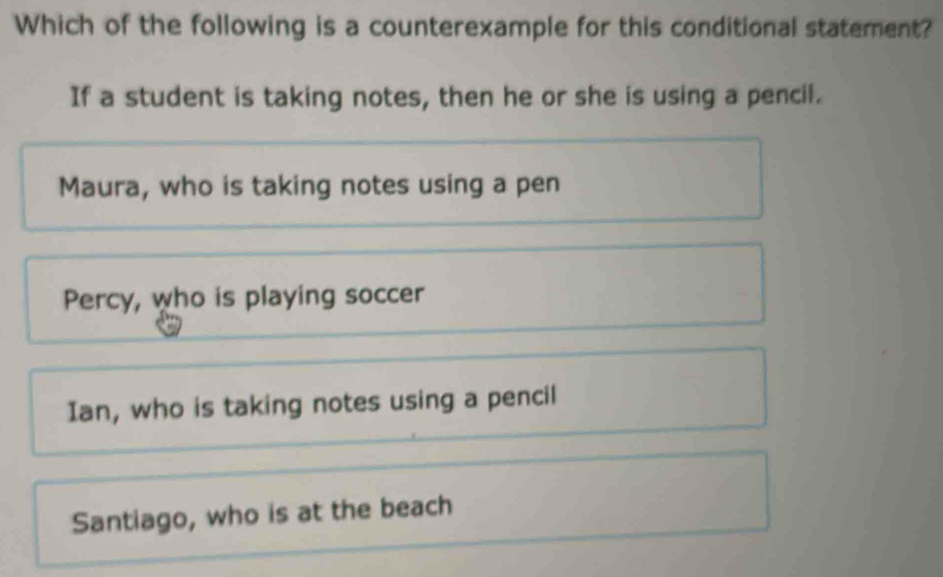 Which of the following is a counterexample for this conditional statement?
If a student is taking notes, then he or she is using a pencil.
Maura, who is taking notes using a pen
Percy, who is playing soccer
Ian, who is taking notes using a pencil
Santiago, who is at the beach