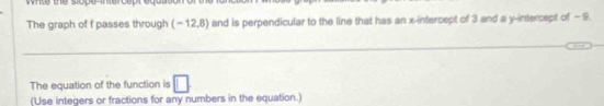 wnte the slope-troop 
The graph of f passes through (-12,8) and is perpendicular to the line that has an x-intercept of 3 and a y-intercept of - 9. 
_ 
The equation of the function is □ 
(Use integers or fractions for any numbers in the equation.)