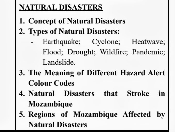 NATURAL DISASTERS 
1. Concept of Natural Disasters 
2. Types of Natural Disasters: 
- Earthquake; Cyclone; Heatwave; 
Flood; Drought; Wildfire; Pandemic; 
Landslide. 
3. The Meaning of Different Hazard Alert 
Colour Codes 
4. Natural Disasters that Stroke in 
Mozambique 
5. Regions of Mozambique Affected by 
Natural Disasters