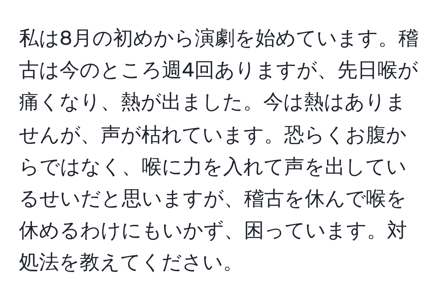 私は8月の初めから演劇を始めています。稽古は今のところ週4回ありますが、先日喉が痛くなり、熱が出ました。今は熱はありませんが、声が枯れています。恐らくお腹からではなく、喉に力を入れて声を出しているせいだと思いますが、稽古を休んで喉を休めるわけにもいかず、困っています。対処法を教えてください。