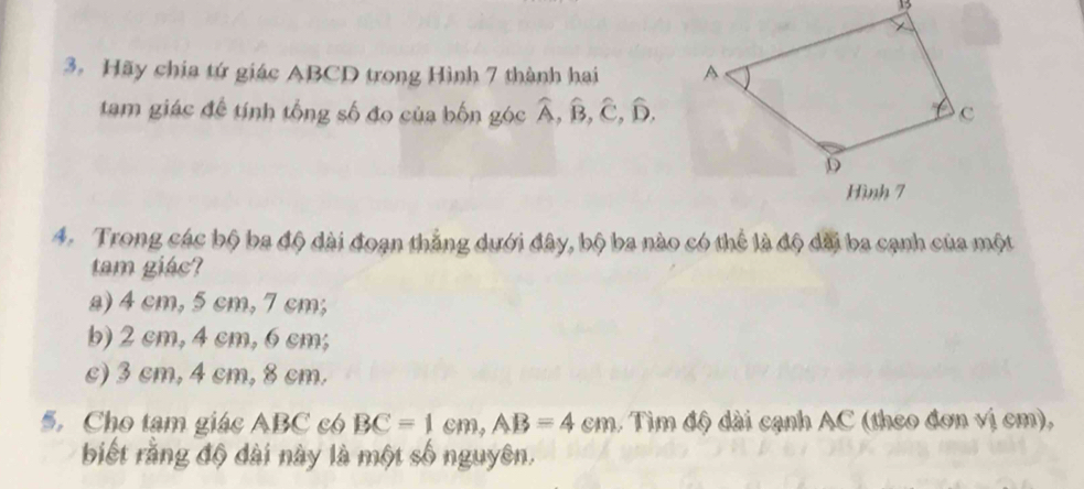 Hãy chia tứ giác ABCD trong Hình 7 thành hai 
tam giác đề tính tổng số đo của bốn góc widehat A, widehat B, widehat C, widehat D, 
A. Trong các bộ ba độ dài đoạn thắng dưới đây, bộ ba nào có thể là độ dãi ba cạnh của một
tam giác?
a) 4 cm, 5 cm, 7 cm;
b) 2 cm, 4 cm, 6 cm;
c) 3 cm, 4 cm, 8 cm.
5. Cho tạm giác ABC có BC=1cm, AB=4cm , Tìm độ dài cạnh AC (theo đơn vị cm),
biết rằng độ dài này là một số nguyên.