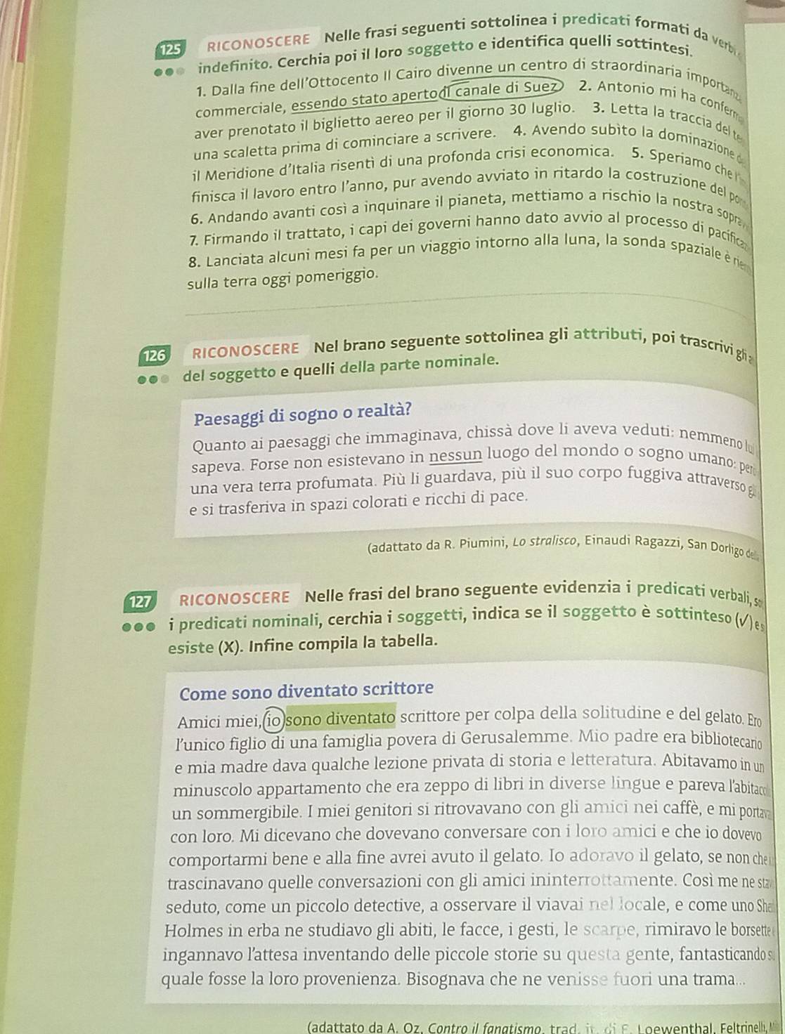 125 RICONOSCERE Nelle frasi seguenti sottolinea i predicati formati da verbi
indefinito. Cerchia poi il loro soggetto e identifica quelli sottintesi.
1. Dalla fine dell’Ottocento II Cairo divenne un centro di straordinaría importan
commerciale, essendo stato apertool canale di Suez 2. Antonio mi ha confer
aver prenotato il biglietto aereo per il giorno 30 luglio. 3. Letta la traccia del t
una scaletta prima di cominciare a scrivere. 4. Avendo subìto la dominazione 
il Meridione d’Italia risenti di una profonda crisi economica. 5. Speriamo cher
finisca il lavoro entro l’anno, pur avendo avviato in ritardo la costruzione del por
6. Andando avanti così a inquinare il pianeta, mettiamo a rischio la nostra sopra
7. Firmando il trattato, i capi dei governi hanno dato avvio al processo di pacífic
8. Lanciata alcuni mesi fa per un viaggio intorno alla luna, la sonda spaziale ène
sulla terra oggi pomeriggio.
126 RICONOSCERE Nel brano seguente sottolinea gli attributi, poi trascrivigh
del soggetto e quelli della parte nominale.
Paesaggi di sogno o realtà?
Quanto ai paesaggi che immaginava, chissà dove li aveva veduti: nemmeno lu
sapeva. Forse non esistevano in nessun luogo del mondo o sogno umano: per
una vera terra profumata. Più li guardava, più il suo corpo fuggiva attraverso g
e si trasferiva in spazi colorati e ricchi di pace.
(adattato da R. Piumini, Lo stralisco, Einaudi Ragazzi, San Dorligo de
RICONOSCERE Nelle frasi del brano seguente evidenzia i predicati verbali, s
i predicati nominali, cerchia i soggetti, indica se il soggetto è sottinteso (√ ) e
esiste (X). Infine compila la tabella.
Come sono diventato scrittore
Amici miei,(io)sono diventato scrittore per colpa della solitudine e del gelato. Er
lunico figlio di una famiglia povera di Gerusalemme. Mio padre era bibliotecario
e mia madre dava qualche lezione privata di storia e letteratura. Abitavamo in un
minuscolo appartamento che era zeppo di libri in diverse lingue e pareva l'abitac
un sommergibile. I miei genitori si ritrovavano con gli amici nei caffè, e mi portav
con loro. Mi dicevano che dovevano conversare con i loro amici e che io dovevo
comportarmi bene e alla fine avrei avuto il gelato. Io adoravo il gelato, se non chei
trascinavano quelle conversazioni con gli amici ininterrottamente. Così me ne sta
seduto, come un piccolo detective, a osservare il viavai nel locale, e come uno Sha
Holmes in erba ne studiavo gli abiti, le facce, i gesti, le scarpe, rimiravo le borsette
ingannavo l’attesa inventando delle piccole storie su questa gente, fantasticando s
quale fosse la loro provenienza. Bisognava che ne venisse fuori una trama...
(adattato da A. Oz. Contro il fangtismo, trad ,     d  F . L oewenthal. Feltrinell, M