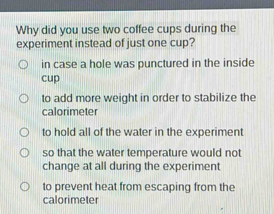 Why did you use two coffee cups during the
experiment instead of just one cup?
in case a hole was punctured in the inside
cup
to add more weight in order to stabilize the
calorimeter
to hold all of the water in the experiment
so that the water temperature would not
change at all during the experiment
to prevent heat from escaping from the
calorimeter