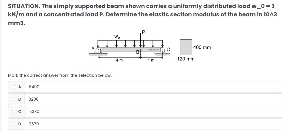 SITUATION. The simply supported beam shown carries a uniformly distributed load w_ _ 0=3
kN/m and a concentrated load P. Determine the elastic section modulus of the beam in 10^3
mm3.
400 mm
120 mm
Mark the correct answer from the selection below.
A 6400
B 3200
C 5330
D 2670