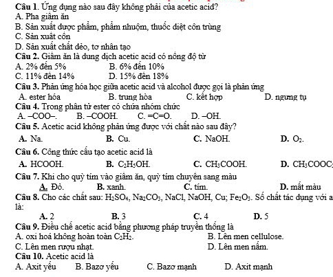 Cầu 1. Ứng dụng nào sau đây không phải của acetic acid?
A. Pha giâm ăn
B. Sản xuất được phẩm, phẩm nhuộm, thuốc diệt côn trùng
C. Sản xuất cồn
D. Sản xuất chất dẻo, tợ nhân tao
Câu 2. Giâm ăn là dung dịch acetic acid có nồng độ từ
A. 2% đến 5% B. 6% đến 10%
C. 11% đền 14% D. 15% đến 18%
Cầu 3. Phản ứng hóa học giữa acetic acid và alcohol được gọi là phản ứng
A. ester hóa B. trung hòa C. kết hợp D. ngưng tụ
Câu 4. Trong phân tử ester có chứa nhóm chức
A. -COO-. B. -COOH. C. =C=0. D. -OH.
Câu 5. Acetic acid không phản ứng được với chất nào sau đây?
A. Na. B. Cu. C. NaOH. D. O_2-
Câu 6. Công thức cấu tạo acetic acid là
A. HCOOH. B. C_2H_5OH C. CH₃COOH. D. CH_3COOC
Câu 7. Khi cho quỳ tím vào giâm ăn, quy * tím chuyên sang màu
A. Đỏ. B. xanh. C. tím. D. mất màu
Câu 8. Cho các chất sau: H_2SO_4,Na_2CO_3,NaCl,NaOH,Cu;Fe_2O_3.Số chất tác dụng với a
là
A. 2 B. 3 C. 4 D. 5
Cầu 9. Điều chế acetic acid bằng phương pháp truyền thống là
A. oxi hoá không hoàn toàn C_2H_2. B. Lên men cellulose.
C. Lên men rượu nhạt. D. Lên men nắm,
Câu 10. Acetic acid là
A. Axit yểu B. Bazơ yểu C. Bazơ mạnh D. Axit mạnh