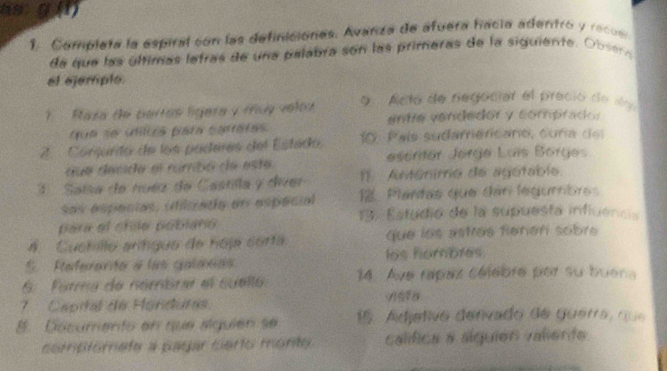 as g (n) 
1. Completa la espiral con las definiciones. Avanza de afuera hacia adentro y recu e 
de que las últimas letras de una palabra son las primeras de la siguiente. Obser 
el ejemple 
1 Raza de pertás lígera y muy veloz 9 Acto de negociar el precio de ay 
entre vendedor y comprado: 
que se utliza para caratas. 
2. Córsurito de los poderes del Estado. 10 : País sudamencano, cuña de 
que decide el rumbó de este escriter Jørge Luís Borges 
3 Saísa de nuéz de Castilla y diver 11 Aménimo de agotable. 
sas especias, ufizada en espécial 12. Plantas que dan legumbres 
13. Estudio de la supuesta influencia 
para el chle pobiano 
4. Cuchillo arítíguo de hoja corta. que ios astres fienen sobre 
S. Referenta a las galanes los hombres. 
14. Ave rapaz célebre por su buena 
6. Forma de némbrar el suello 
7. Capital de Honduras vista 
8. Décumento en que alguién se 
15. Adjetivo denivado de guerra, nue 
compromef a pagar certo monte calífica a slquión valients