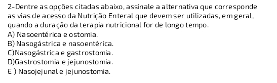 2-Dentre as opções citadas abaixo, assinale a alternativa que corresponde
as vias de acesso da Nutrição Enteral que devem ser utilizadas, emgeral,
quando a duração da terapia nutricional for de longo tempo.
A) Nasoentérica e ostomia.
B) Nasogástrica e naso entérica.
C)Nasogástrica e gastrostomia.
D)Gastrostomia e jejunostomia.
E Nasojejunale jejunostomia.