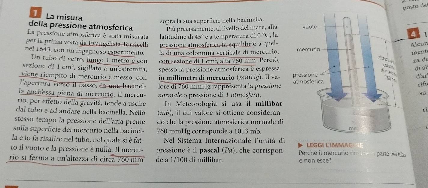 posto del
1 La misura
sopra la sua superficie nella bacinella.
della pressione atmosferica 
Più precisamente, al livello del mare, alla
La pressione atmosferica è stata misurata latitudine di 45° e a temperatura di 0°C , la
4 
per la prima volta da Evangelista Torricelli pressione atmosferica fa equilibrio a quel- Alcun
nel 1643, con un ingegnoso esperimento. la di una colonnina verticale di mercurio, 
ment
Un tubo di vetro, lungo 1 metro e con con sezione di 1cm^2 , alta 760 mm. Perciò,za de
díal
sezione di 1cm^2 , sigillato a unestremità, spesso la pressione atmosferica è espressa
dar
viene riempito di mercurio e messo, con in millimetri di mercurio (mmHg). Il va- 
lapertura verso il basso, in una bacinel- lore di 760 mmHg rappresenta la pressione
rif
la anchessa piena di mercurio. Il mercu- normale o pressione di 1 atmosfera.
su
rio, per effetto della gravità, tende a uscire In Meteorologia si usa il millibar
dal tubo e ad andare nella bacinella. Nello (mb), il cui valore si ottiene consideran-
ri
stesso tempo la pressione dell’aria preme do che la pressione atmosferica normale di
sulla superficie del mercurio nella bacinel- 760 mmHg corrisponde a 1013 mb.
la e lo fa risalire nel tubo, nel quale si è fat-  Nel Sistema Internazionale l'unità di LEGGI L'IMMAG NE
to il vuoto e la pressione è nulla. Il mercu- pressione è il pascal (Pa), che corrispon-  Perché il mercurio rim parte nel tubo
rio si ferma a unaltezza di circa 760 mm de a 1/100 di millibar. e non esce?