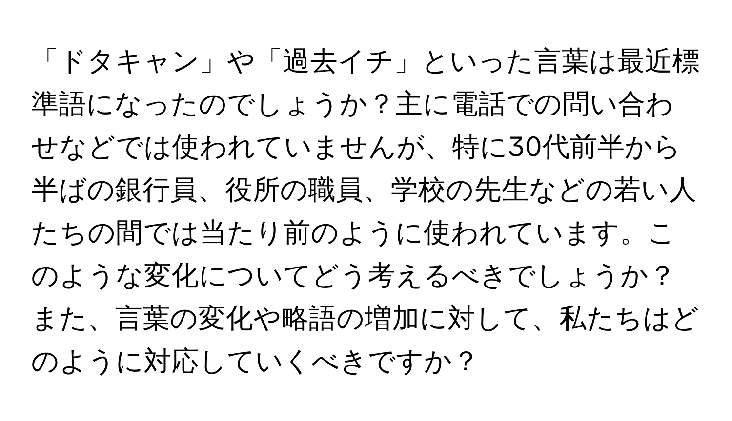 「ドタキャン」や「過去イチ」といった言葉は最近標準語になったのでしょうか？主に電話での問い合わせなどでは使われていませんが、特に30代前半から半ばの銀行員、役所の職員、学校の先生などの若い人たちの間では当たり前のように使われています。このような変化についてどう考えるべきでしょうか？また、言葉の変化や略語の増加に対して、私たちはどのように対応していくべきですか？