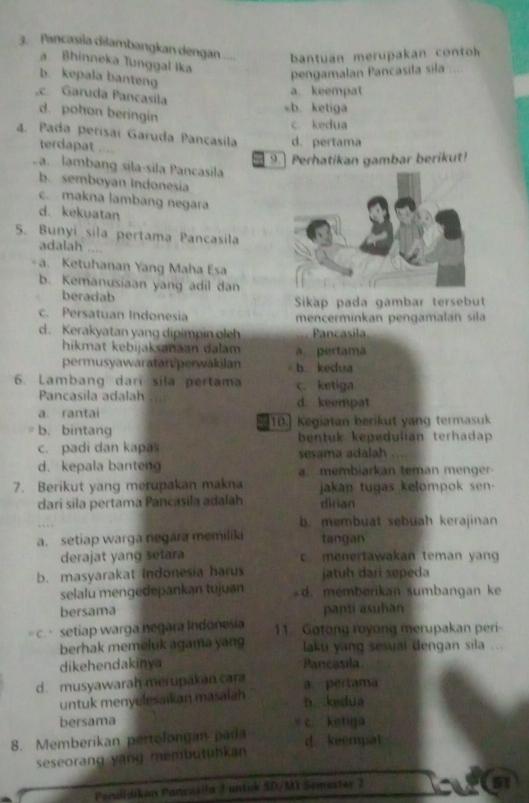 Pancasila dilambangkan dengan ....  antuan merupakan  conto
a Bhinneka Tunggal Ika
b. kepala banteng
pengamalan Pancasila sila ...
a. keempat
e Garuda Pancasíla
d. pohon beringin
sb. ketiga
c. kedua
4. Pada perísaí Garuda Pancasila d. pertama
terdapat ....
9.] Perhatikan gambar berikut!
Sa  lambang síla-sila Pancasila
b. semboyan Indonesia
c. makna lambang negara
d. kekuatan
5. Bunyi sila pertama Pancasila
adalah ....
- a. Ketuhanan Yang Maha Esa
b. Kemanusiaan yang adil dan
beradab Sikap pada gambar tersebut
c. Persatuan Indonesia mencerminkan pengamalan sila
d. Kerakyatan yang dipimpin oleh Pancasila
hikmat kebijaksanaan dalam a.pertama
permusyawaratarvperwakilan b. kedua
6. Lambang dari sila pertama c. ketiga
Pancasila adalah d. keempat
a. rantai
b.bintang 10. Kegiatan berikut yang termasuk
bentuk kepedulian terhadap
c. padi dan kapas sesama adalah
d. kepala banten a. membiarkan teman menger
7. Berikut yang merupakan makna jakan tugas kelompok sen-
darí sila pertama Pancasila adalah dirian
b. membuat sebuah kerajinan
a. setiap warga negara memiliki tangan
derajat yang setara c menertawakan teman yan
b. masyarakat Indonesia harus jatuh dari sepeda
selalu mengedepankan tujuan d. memberikan sumbangan ke
bersama panti asuhan
c. setiap warga negara Indonesia 11. Gotong royong merupakan peri-
berhak memeluk agama yang laku yang sesuai dengan sila ...
dikehendakinya Pancasila
d. musyawarah merupakan cara a pertama
untuk menyelesaikan masaiah h kedua
bersama
8. Memberikan pertolongan pada c. ketiga
d. keempat
seseorang yạng membutühkan
Pendidiken Pancuślla 3 untok SD/MX Semester 2
51