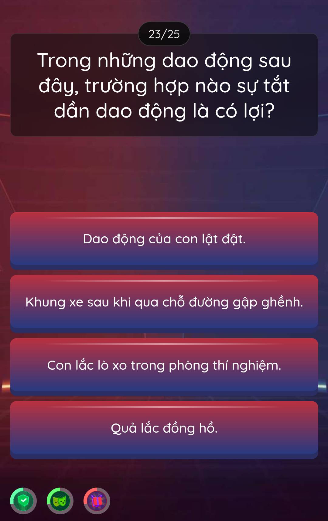 23/25
Trong những dao động sau
đây, trường hợp nào sự tắt
dần dao động là có lợi?
Dao động của con lật đật.
Khung xe sau khi qua chỗ đường gập ghềnh.
Con lắc lò xo trong phòng thí nghiệm.
Quả lắc đồng hồ.