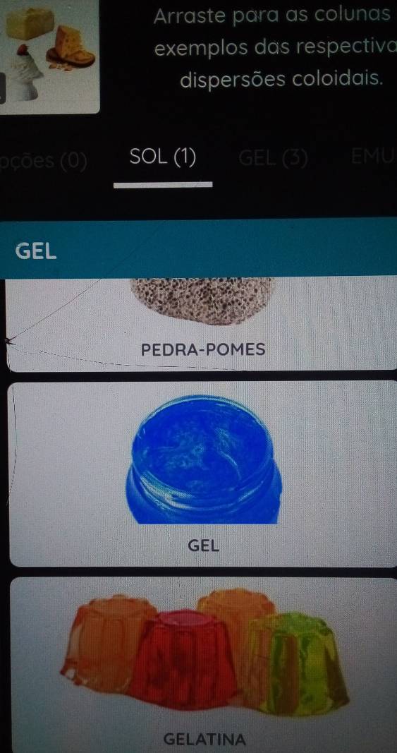 Arraste para as colunas 
exemplos das respectivo 
dispersões coloidais. 
oções (0) SOL (1) EML 
GEL 
PEDRA-POMES 
GEL 
GELATINA