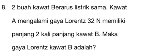 buah kawat Berarus listrik sama. Kawat 
A mengalami gaya Lorentz 32 N memiliki 
panjang 2 kali panjang kawat B. Maka 
gaya Lorentz kawat B adalah?