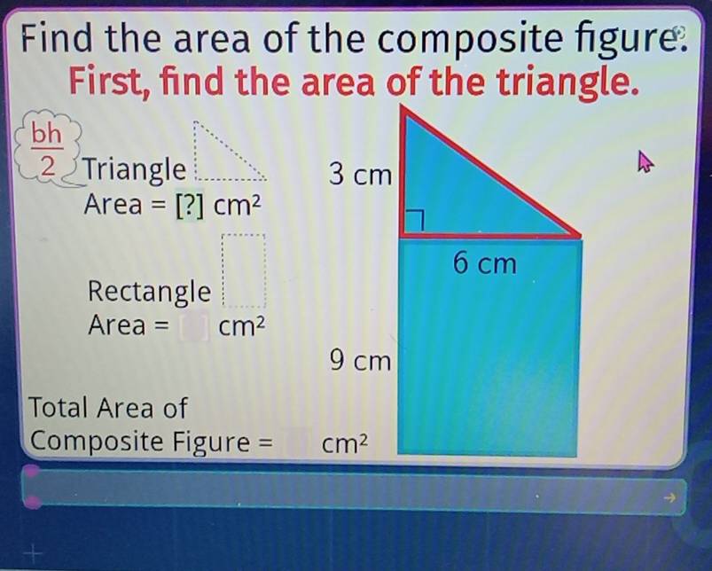 Find the area of the composite figure.
First, find the area of the triangle.
 bh/2  Triangle 
Area =[?]cm^2
Rectangle frac frac a2+a  5/2 + x/8 frac frac  5/2 frac  5/5  frac □  5/6   5/6   5/6   5/6   5/6   5/6   5/6   5/6   5/6   5/6   5/6   5/6   5/6   5/6   5/6   5/6   5/6   
Area = cm^2
Total Area of
Composite Figure = 
+