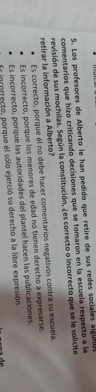 Los profesores de Alberto le han pedido que retire de sus redes sociales algunos
comentarios que hizo criticando decisiones que se tomaron en la escuela respecto a la
revisión de sus mochilas. Según la constitución, ¿es correcto o incorrecto que se le solicite
retirar la información a Alberto?
Es correcto, porque él no debe hacer comentarios negativos contra su escuela.
Es incorrecto, porque los menores de edad no tienen derecho a expresarse.
Es incorrecto, porque las autoridades del plantel hacen las publicaciones.
Es incorrecto, porque él sólo ejerció su derecho a la libre expresión.