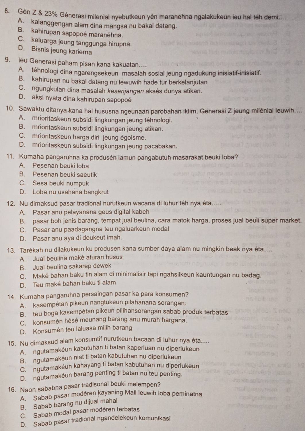 Gén Z & 23% Génerasi milenial nyebutkeun yên maranehna ngalakukeun ieu hal téh demi....
A. kalanggengan alam dina mangsa nu bakal datang.
B. kahirupan sapopoé maranéhna.
C. keluarga jeung tanggunga hirupna.
D. Bisnis jeung karierna
9. leu Generasi paham pisan kana kakuatan…
A. téhnologi dina ngarengsekeun masalah sosial jeung ngadukung inisiatif-inisiatif.
B. kahirupan nu bakal datang nu lewuwih hade tur berkelanjutan
C. ngungkulan dina masalah kesenjangan aksés dunya atikan.
D. aksi nyata dina kahirupan sapopoé
10. Sawaktu ditanya kana hal hususna ngeunaan parobahan iklim, Generasi Z jeung milénial leuwih....
A. mrioritaskeun subsidi lingkungan jeung téhnologi.
B. mrioritaskeun subsidi lingkungan jeung atikan.
C. mrioritaskeun harga diri jeung égoisme.
D. mrioritaskeun subsidi lingkungan jeung pacabakan.
11. Kumaha pangaruhna ka produsén lamun pangabutuh masarakat beuki loba?
A. Pesenan beuki loba
B. Pesenan beuki saeutik
C. Sesa beuki numpuk
D. Loba nu usahana bangkrut
12. Nu dimaksud pasar tradional nurutkeun wacana di luhur téh nya éta.....
A. Pasar anu pelayanana geus digital kabeh
B. pasar boh jenis barang, tempat jual beulina, cara matok harga, proses jual beuli super market.
C. Pasar anu paadagangna teu ngaluarkeun modal
D. Pasar anu aya di deukeut imah.
13. Tarékah nu dilakukeun ku produsen kana sumber daya alam nu mingkin beak nya éta....
A. Jual beulina maké aturan husus
B. Jual beulina sakarep dewek
C. Maké bahan baku tin alam di minimalisir tapi ngahsilkeun kauntungan nu badag.
D. Teu maké bahan baku ti alam
14. Kumaha pangaruhna persaingan pasar ka para konsumen?
A. kasempétan pikeun nangtukeun pilahanana sorangan.
B. teu boga kasempétan pikeun pilihansorangan sabab produk terbatas
C. konsumén hésé meunang barang anu murah hargana.
D. Konsumén teu laluasa milih barang
15. Nu dimaksud alam konsumtif nurutkeun bacaan di luhur nya éta....
A. ngutamakéun kabutuhan ti batan kaperluan nu diperlukeun
B. ngutamakéun niat ti batan kabutuhan nu diperlukeun
C. ngutamakéun kahayang ti batan kabutuhan nu diperlukeun
D. ngutamakéun barang penting ti batan nu teu penting.
16. Naon sababna pasar tradisonal beuki melempen?
A. Sabab pasar modéren kayaning Mall leuwih loba peminatna
B. Sabab barang nu dijual mahal
C. Sabab modal pasar modéren terbatas
D. Sabab pasar tradional ngandelekeun komunikasi