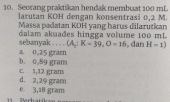 Seorang praktikan hendak membuat 100 mL
larutan KOH dengan konsentrasi 0,2 M.
Massa padatan KOH yang harus dilarutkan
dalam akuades hingga volume 100 mL
sebanyak . . . . (A_r:K=39, O=16 , dan H=1)
a. 0,25 gram
b. 0,89 gram
c. 1,12 gram
d. 2,29 gram
e. 3,18 gram
11 Perhatikan