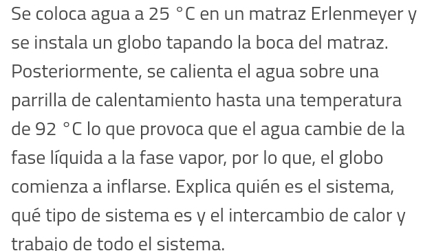 Se coloca agua a 25°C en un matraz Erlenmeyer y 
se instala un globo tapando la boca del matraz. 
Posteriormente, se calienta el agua sobre una 
parrilla de calentamiento hasta una temperatura 
de 92°C lo que provoca que el agua cambie de la 
fase líquida a la fase vapor, por lo que, el globo 
comienza a inflarse. Explica quién es el sistema, 
qué tipo de sistema es y el intercambio de calor y 
trabajo de todo el sistema.