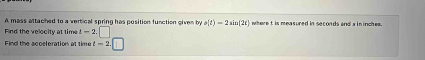 A mass attached to a vertical spring has position function given by s(t)=2sin (2t) where t is measured in seconds and s in inches. 
Find the velocity at time t=2.□
Find the acceleration at time t=2.