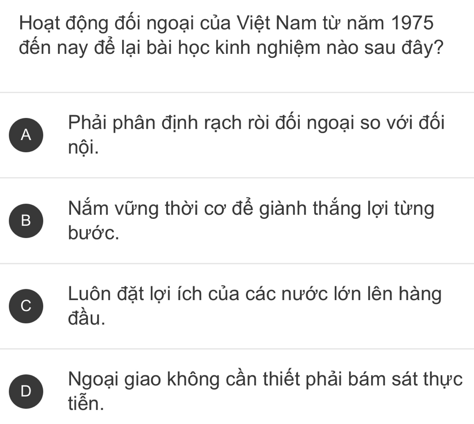 Hoạt động đối ngoại của Việt Nam từ năm 1975
đến nay để lại bài học kinh nghiệm nào sau đây?
A
Phải phân định rạch ròi đối ngoại so với đối
nội.
B
Nắm vững thời cơ để giành thắng lợi từng
bước.
C
Luôn đặt lợi ích của các nước lớn lên hàng
đầu.
D
Ngoại giao không cần thiết phải bám sát thực
tiễn.