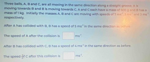 Three balls, A, B and C, are all moving in the same direction along a straight groove. A is 
moving towards B and B is moving towards C. A and C each have a mass of 500 g and B has a 
mass of 1 kg. Initially the masses A, B and C are moving with speeds of 7ms^4, 3ms^(-1) and 3ms^(-1)
respectively. 
After A has collided with B, B has a speed of 5ms^(-1) l_1 the same direction as before 
The speed of A after the collision is □ ms^(-1). 
After B has collided with C, B has a speed of 4ms^(-1) in the same direction as before. 
The speed of C after this collision is □ ms^(-1).