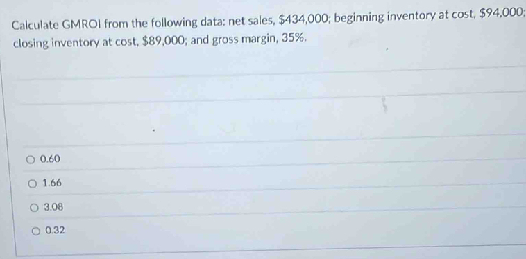 Calculate GMROI from the following data: net sales, $434,000; beginning inventory at cost, $94,000;
closing inventory at cost, $89,000; and gross margin, 35%.
0.60
1.66
3.08
0.32