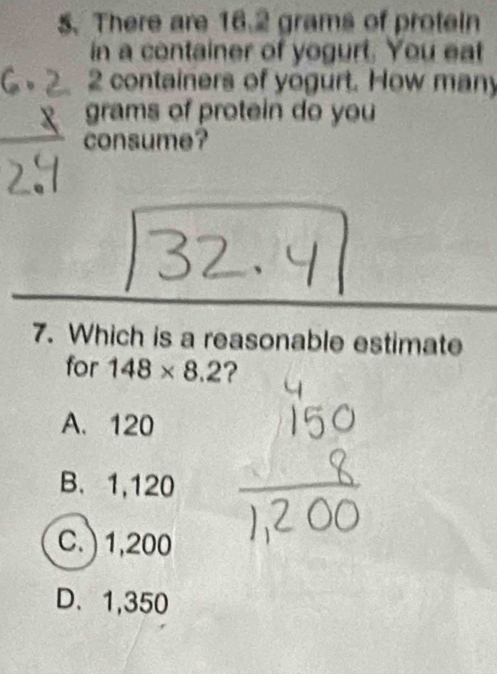 There are 16.2 grams of protein
in a container of yogurt. You eat
containers of yogurt. How many
grams of protein do you
consume?
7. Which is a reasonable estimate
for 148* 8.2 ?
A. 120
B. 1,120
C. ) 1,200
D、 1,350