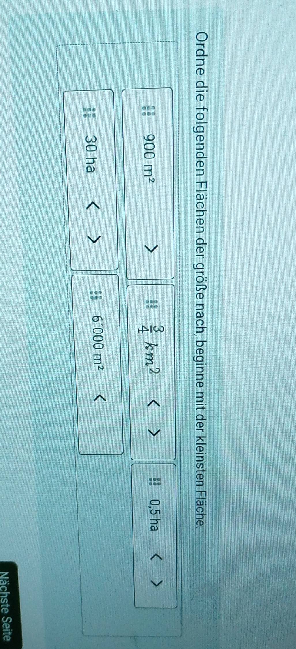Ordne die folgenden Flächen der größe nach, beginne mit der kleinsten Fläche.
900m^2
 3/4 km^2 < ) h  0,5 ha < >
30 ha < 
<tex>6'000m^2
Nächste Seite