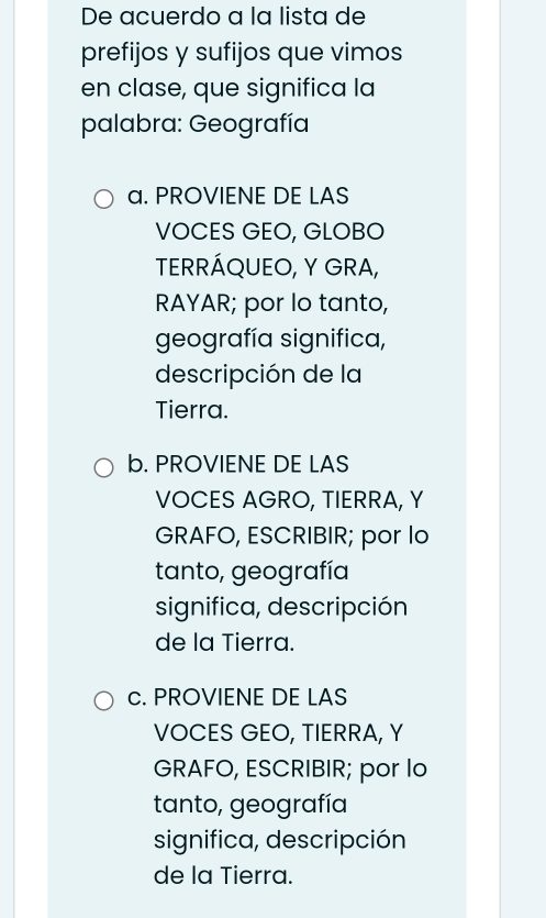 De acuerdo a la lista de
prefijos y sufijos que vimos
en clase, que significa la
palabra: Geografía
a. PROVIENE DE LAS
VOCES GEO, GLOBO
TERRÁQUEO, Y GRA,
RAYAR; por lo tanto,
geografía significa,
descripción de la
Tierra.
b. PROVIENE DE LAS
VOCES AGRO, TIERRA, Y
GRAFO, ESCRIBIR; por lo
tanto, geografía
significa, descripción
de la Tierra.
c. PROVIENE DE LAS
VOCES GEO, TIERRA, Y
GRAFO, ESCRIBIR; por lo
tanto, geografía
significa, descripción
de la Tierra.