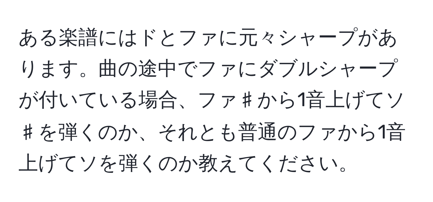 ある楽譜にはドとファに元々シャープがあります。曲の途中でファにダブルシャープが付いている場合、ファ♯から1音上げてソ♯を弾くのか、それとも普通のファから1音上げてソを弾くのか教えてください。