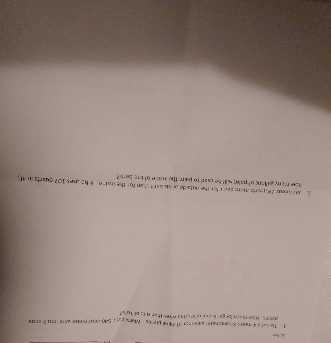 Solve. 
1. Tia cut a 4-meter 8-centimeter wire into 10 equal pieces. Marta cut a 540-centimeter wire into 9 equal 
pieces. How much longer is one of Marta’s wires than one of Tia’s? 
2. Jay needs 19 quarts more paint for the outside of his barn than for the inside. If he uses 107 quarts in all, 
how many gallons of paint will be used to paint the inside of the barn?