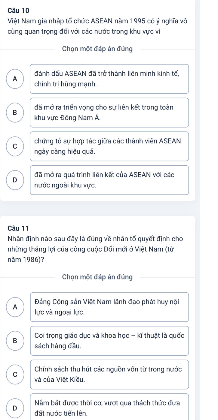 Việt Nam gia nhập tổ chức ASEAN năm 1995 có ý nghĩa vô
cùng quan trọng đối với các nước trong khu vực vì
Chọn một đáp án đúng
đánh dấu ASEAN đã trở thành liên minh kinh tế,
A chính trị hùng mạnh.
đã mở ra triển vọng cho sự liên kết trong toàn
B
khu vực Đông Nam Á.
chứng tỏ sự hợp tác giữa các thành viên ASEAN
C
ngày càng hiệu quả.
đã mở ra quá trình liên kết của ASEAN với các
D
nước ngoài khu vực.
Câu 11
Nhận định nào sau đây là đúng về nhân tố quyết định cho
những thắng lợi của công cuộc Đổi mới ở Việt Nam (từ
năm 1986)?
Chọn một đáp án đúng
Đảng Cộng sản Việt Nam lãnh đạo phát huy nội
A
lực và ngoại lực.
B Coi trọng giáo dục và khoa học - kĩ thuật là quốc
sách hàng đầu.
Chính sách thu hút các nguồn vốn từ trong nước
C và của Việt Kiều.
Năm bắt được thời cơ, vượt qua thách thức đưa
D
đất nước tiến lên.