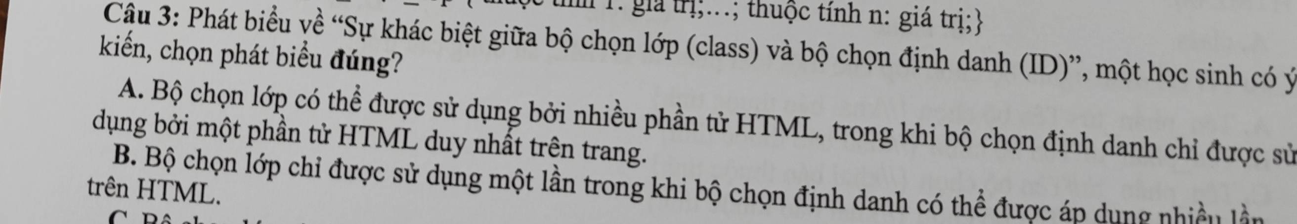 gia trị;...; thuộc tính n: giá trị;
Câu 3: Phát biểu về “Sự khác biệt giữa bộ chọn lớp (class) và bộ chọn định danh (ID)”, một học sinh có ý
kiến, chọn phát biểu đúng?
A. Bộ chọn lớp có thể được sử dụng bởi nhiều phần tử HTML, trong khi bộ chọn định danh chỉ được sử
dụng bởi một phần tử HTML duy nhất trên trang.
B. Bộ chọn lớp chỉ được sử dụng một lần trong khi bộ chọn định danh có thể được áp dung nhiều làn
trên HTML.