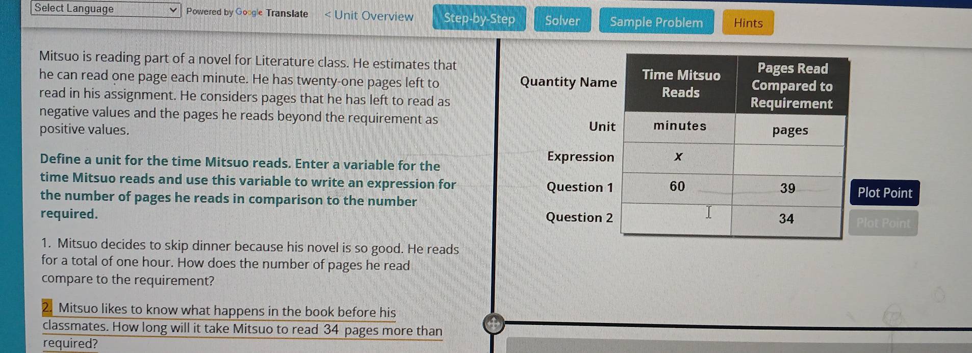 Select Language Powered by Google Translate < Unit Overview Step-by-Step Solver Sample Problem Hints 
Mitsuo is reading part of a novel for Literature class. He estimates that 
he can read one page each  minute. He has twenty-one pages left to Quantity Nam 
read in his assignment. He considers pages that he has left to read as 
negative values and the pages he reads beyond the requirement as 
Uni 
positive values. 
Define a unit for the time Mitsuo reads. Enter a variable for the 
Expressio 
time Mitsuo reads and use this variable to write an expression for 
Question lot Point 
the number of pages he reads in comparison to the number 
required. Question 2 
Plot Point 
1. Mitsuo decides to skip dinner because his novel is so good. He reads 
for a total of one hour. How does the number of pages he read 
compare to the requirement? 
21 Mitsuo likes to know what happens in the book before his 
classmates. How long will it take Mitsuo to read 34 pages more than 
required?