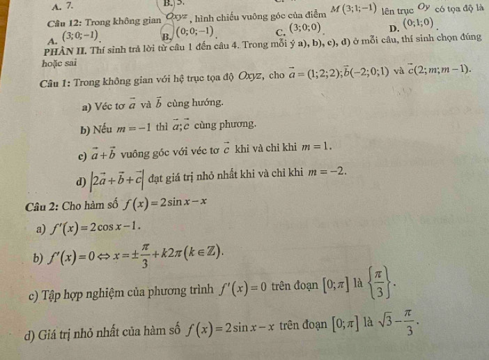 A. 7. B. 5
Câu 12: Trong không gian Oxyz , hình chiếu vuông góc của điễm M(3;1;-1) lên trục Oy có tọa độ là
A. (3;0;-1). B. (0;0;-1). C. (3;0;0). D. (0;1;0). 
PHÀN II. Thí sinh trả lời từ câu 1 đến câu 4. Trong mỗi ý a), b). c ), d) ở mỗi câu, thí sinh chọn đúng
hoặc sai
Câu 1: Trong không gian với hệ trục tọa độ Oxyz, cho vector a=(1;2;2); vector b(-2;0;1) và vector c(2;m;m-1). 
a) Véc tơ vector a và vector b cùng hướng.
b) Nếu m=-1 thì vector a;vector c cùng phương.
c) vector a+vector b vuông gốc với véc tơ vector c khi và chỉ khi m=1. 
d) |2vector a+vector b+vector c| đạt giá trị nhỏ nhất khi và chỉ khi m=-2. 
Câu 2: Cho hàm số f(x)=2sin x-x
a) f'(x)=2cos x-1. 
b) f'(x)=0Leftrightarrow x=±  π /3 +k2π (k∈ Z). 
c) Tập hợp nghiệm của phương trình f'(x)=0 trên đoạn [0;π ] là   π /3 . 
d) Giá trị nhỏ nhất của hàm số f(x)=2sin x-x trên đoạn [0;π ] là sqrt(3)- π /3 .