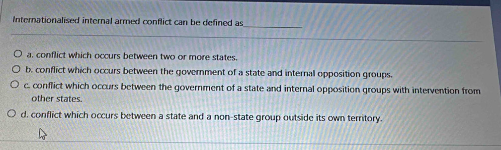 Internationalised internal armed conflict can be defined as
_
a. conflict which occurs between two or more states.
b. conflict which occurs between the government of a state and internal opposition groups.
c. conflict which occurs between the government of a state and internal opposition groups with intervention from
other states.
d. conflict which occurs between a state and a non-state group outside its own territory.