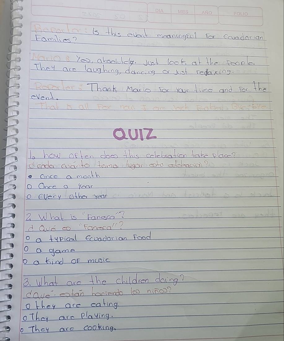 Depar fois this event meoningfol for coundorian
Families?
Moio You, absolokdly. Jost look of the people.
They are laughing, dancing or just redaxing.
Dearter: Thank Mario For Your time and For the
cvent.
that is all for m m 
QU1Z
to how often does this celebration take placc?
deada coanto toma lugar cota aebacion?
Once a month
O Once a year
o every other year
2 What is "Faneco"?
d ave co "Fanecall?
o a typical ecoadorian Food
D a game
o a bind or music
3. What are the children doing?
dave cotan haniendo (00 ninoo?
o they are cating
othey are playing.
They are cooking.