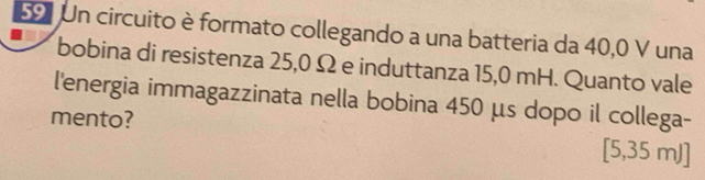 Un circuito è formato collegando a una batteria da 40,0 V una 
bobina di resistenza 25,0 Ω e induttanza 15,0 mH. Quanto vale 
l'energia immagazzinata nella bobina 450 μs dopo il collega- 
mento?
[5,35 mJ ]