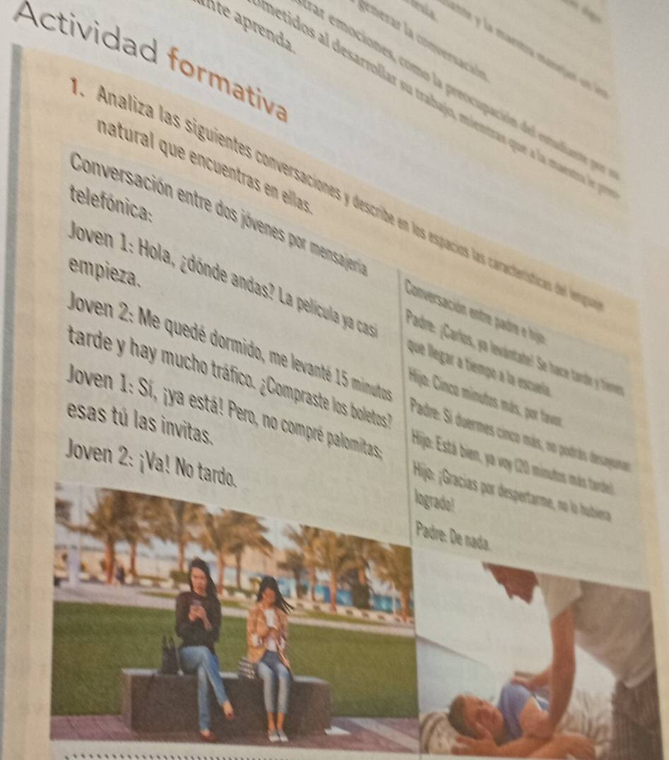 lesia 
alte aprenda 
generar la conversación 
Actividad formativa 
ar emociones, como la preocupación del estudiante pr 
petidos al desarrollar su trabajo, mientras que a la mestra 
natural que encuentras en ellas 
Analiza las siguientes conversaciones y descite en los espacios las características del lere 
telefónica: 
Conversación entre dos jóvenes por mensa jeri Conversación entre padre e hijo 
empieza. 
Joven 1: Hola, ¿dónde andas? La película ya cas que llegar a tiempo a la escuela 
Padre: ¡Carlos, ya levántate! Se hace tardie y Trermer 
tarde y hay mucho tráfico. ¿Compraste los boletos 
Joven 2: Me quedé dormido, me levanté 15 minmuto Padre: Si duermes cinco más, no podrás desaguma 
Hijo: Cinco minutos más, por tavor 
Joven 1: Sí, ¡ya está! Pero, no compré palomitas 
esas tú las invitas. 
Hijo: Está bien, ya voy (20 
Joven 2: ¡Va! N 
;