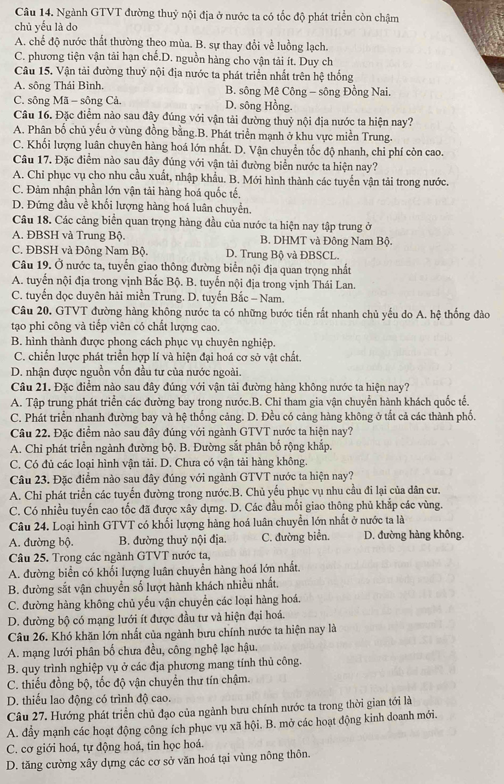 Ngành GTVT đường thuỷ nội địa ở nước ta có tốc độ phát triển còn chậm
chủ yếu là do
A. chế độ nước thất thường theo mùa. B. sự thay đổi về luồng lạch.
C. phương tiện vận tải hạn chế.D. nguồn hàng cho vận tải ít. Duy ch
Câu 15. Vận tải đường thuỷ nội địa nước ta phát triển nhất trên hệ thống
A. sông Thái Bình. B. sông Mê Công - sông Đồng Nai.
C. sông Mã - sông Cả. D. sông Hồng.
Câu 16. Đặc điểm nào sau đây đúng với vận tải đường thuỷ nội địa nước ta hiện nay?
A. Phân bố chủ yếu ở vùng đồng bằng.B. Phát triển mạnh ở khu vực miền Trung.
C. Khối lượng luân chuyên hàng hoá lớn nhất. D. Vận chuyển tốc độ nhanh, chi phí còn cao.
Câu 17. Đặc điểm nào sau đây đúng với vận tải đường biển nước ta hiện nay?
A. Chi phục vụ cho nhu cầu xuất, nhập khẩu. B. Mới hình thành các tuyến vận tải trong nước.
C. Đảm nhận phần lớn vận tải hàng hoá quốc tế.
D. Đứng đầu về khối lượng hàng hoá luân chuyền.
Câu 18. Các cảng biển quan trọng hàng đầu của nước ta hiện nay tập trung ở
A. ĐBSH và Trung Bộ. B. DHMT và Đông Nam Bộ.
C. ĐBSH và Đông Nam Bộ. D. Trung Bộ và ĐBSCL.
Câu 19. Ở nước ta, tuyến giao thông đường biển nội địa quan trọng nhất
A. tuyến nội địa trong vịnh Bắc Bộ. B. tuyến nội địa trong vịnh Thái Lan.
C. tuyến dọc duyên hải miền Trung. D. tuyến Bắc - Nam.
Câu 20. GTVT đường hàng không nước ta có những bước tiến rất nhanh chủ yếu do A. hệ thống đào
tạo phi công và tiếp viên có chất lượng cao.
B. hình thành được phong cách phục vụ chuyên nghiệp.
C. chiến lược phát triển hợp lí và hiện đại hoá cơ sở vật chất.
D. nhận được nguồn vốn đầu tư của nước ngoài.
Câu 21. Đặc điểm nào sau đây đúng với vận tải đường hàng không nước ta hiện nay?
A. Tập trung phát triển các đường bay trong nước.B. Chi tham gia vận chuyển hành khách quốc tế.
C. Phát triển nhanh đường bay và hệ thống cảng. D. Đều có cảng hàng không ở tất cả các thành phố.
Câu 22. Đặc điểm nào sau đây đúng với ngành GTVT nước ta hiện nay?
A. Chi phát triển ngành đường bộ. B. Đường sắt phân bố rộng khắp.
C. Có đủ các loại hình vận tải. D. Chưa có vận tải hàng không.
Câu 23. Đặc điểm nào sau đây đúng với ngành GTVT nước ta hiện nay?
A. Chỉ phát triển các tuyến đường trong nước.B. Chủ yếu phục vụ nhu cầu đi lại của dân cư.
C. Có nhiều tuyến cao tốc đã được xây dựng. D. Các đầu mối giao thông phủ khắp các vùng.
Câu 24. Loại hình GTVT có khối lượng hàng hoá luân chuyển lớn nhất ở nước ta là
A. đường bộ. B. đường thuỷ nội địa. C. đường biển. D. đường hàng không.
Câu 25. Trong các ngành GTVT nước ta,
A. đường biển có khối lượng luân chuyển hàng hoá lớn nhất.
B. đường sắt vận chuyển số lượt hành khách nhiều nhất.
C. đường hàng không chủ yếu vận chuyển các loại hàng hoá.
D. đường bộ có mạng lưới ít được đầu tư và hiện đại hoá.
Câu 26. Khó khăn lớn nhất của ngành bưu chính nước ta hiện nay là
A. mạng lưới phân bố chưa đều, công nghệ lạc hậu.
B. quy trình nghiệp vụ ở các địa phương mang tính thủ công.
C. thiếu đồng bộ, tốc độ vận chuyển thư tín chậm.
D. thiếu lao động có trình độ cao.
Câu 27. Hướng phát triển chủ đạo của ngành bưu chính nước ta trong thời gian tới là
A. đầy mạnh các hoạt động công ích phục vụ xã hội. B. mở các hoạt động kinh doanh mới.
C. cơ giới hoá, tự động hoá, tin học hoá.
D. tăng cường xây dựng các cơ sở văn hoá tại vùng nông thôn.