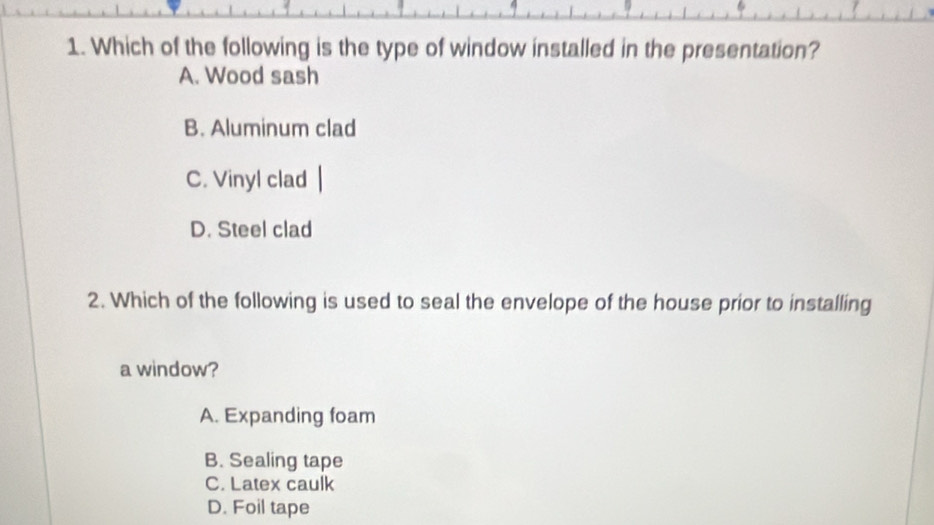 Which of the following is the type of window installed in the presentation?
A. Wood sash
B. Aluminum clad
C. Vinyl clad
D. Steel clad
2. Which of the following is used to seal the envelope of the house prior to installing
a window?
A. Expanding foam
B. Sealing tape
C. Latex caulk
D. Foil tape