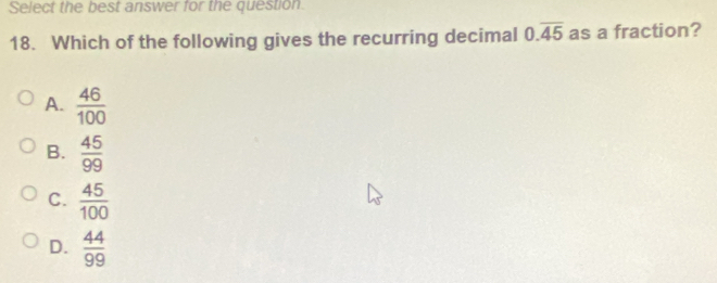 Select the best answer for the question.
18. Which of the following gives the recurring decimal 0.overline 45 as a fraction?
A.  46/100 
B.  45/99 
C.  45/100 
D.  44/99 