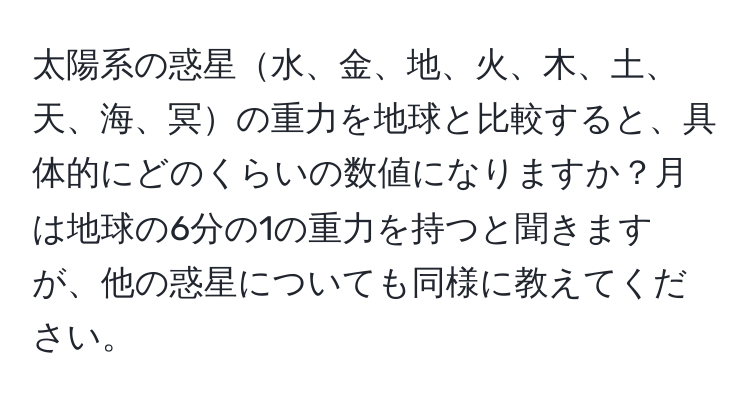 太陽系の惑星水、金、地、火、木、土、天、海、冥の重力を地球と比較すると、具体的にどのくらいの数値になりますか？月は地球の6分の1の重力を持つと聞きますが、他の惑星についても同様に教えてください。