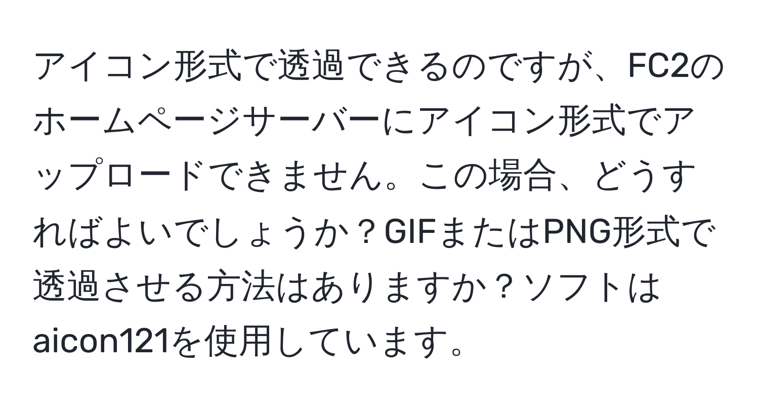 アイコン形式で透過できるのですが、FC2のホームページサーバーにアイコン形式でアップロードできません。この場合、どうすればよいでしょうか？GIFまたはPNG形式で透過させる方法はありますか？ソフトはaicon121を使用しています。