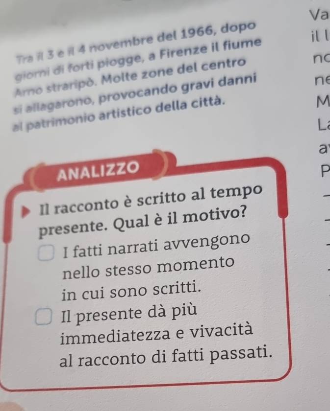 il l 
Tra ïl 3 e il 4 novembre del 1966, dopo Va 
giorni di forti piogge, a Firenze il fiume 
Arno straripò. Molte zone del centro 
nc 
si allagarono, provocando gravi danni 
ne 
al patrimonio artistico della città. 
M 
L 
a 
ANALIZZO P 
Il racconto è scritto al tempo 
presente. Qual è il motivo? 
I fatti narrati avvengono 
nello stesso momento 
in cui sono scritti. 
Il presente dà più 
immediatezza e vivacità 
al racconto di fatti passati.