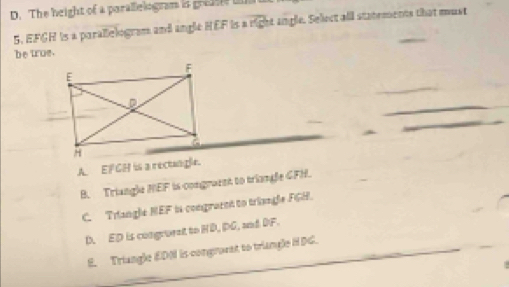 D. The height of a parallelogram is greas i
5. EFGH is a parallelogram and angle HEF is a overline rich at angle. Sellect alll statements that must
be true.
A. EF GH is a rectungle.
B. Triangle NEF is congramnt to triangle GFH.
C. Triangle NEF is congraret to triangle FGH.
D. ED is congrornt to HD, PG, and DF.
E. Triangle EDNI is congrovnt to triangle HDG.