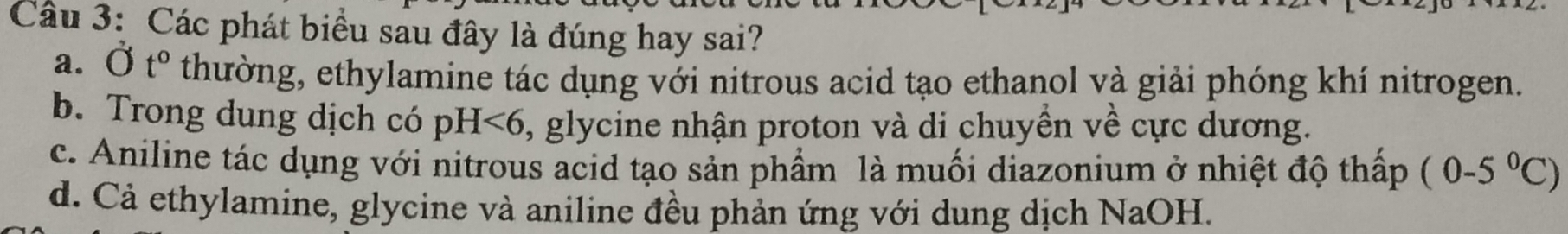 Các phát biểu sau đây là đúng hay sai?
a. Ot° thường, ethylamine tác dụng với nitrous acid tạo ethanol và giải phóng khí nitrogen.
b. Trong dung dịch có pH<6</tex> ), glycine nhận proton và di chuyền về cực dương.
c. Aniline tác dụng với nitrous acid tạo sản phẩm là muối diazonium ở nhiệt độ thấp (0-5°C)
d. Cả ethylamine, glycine và aniline đều phản ứng với dung dịch NaOH.