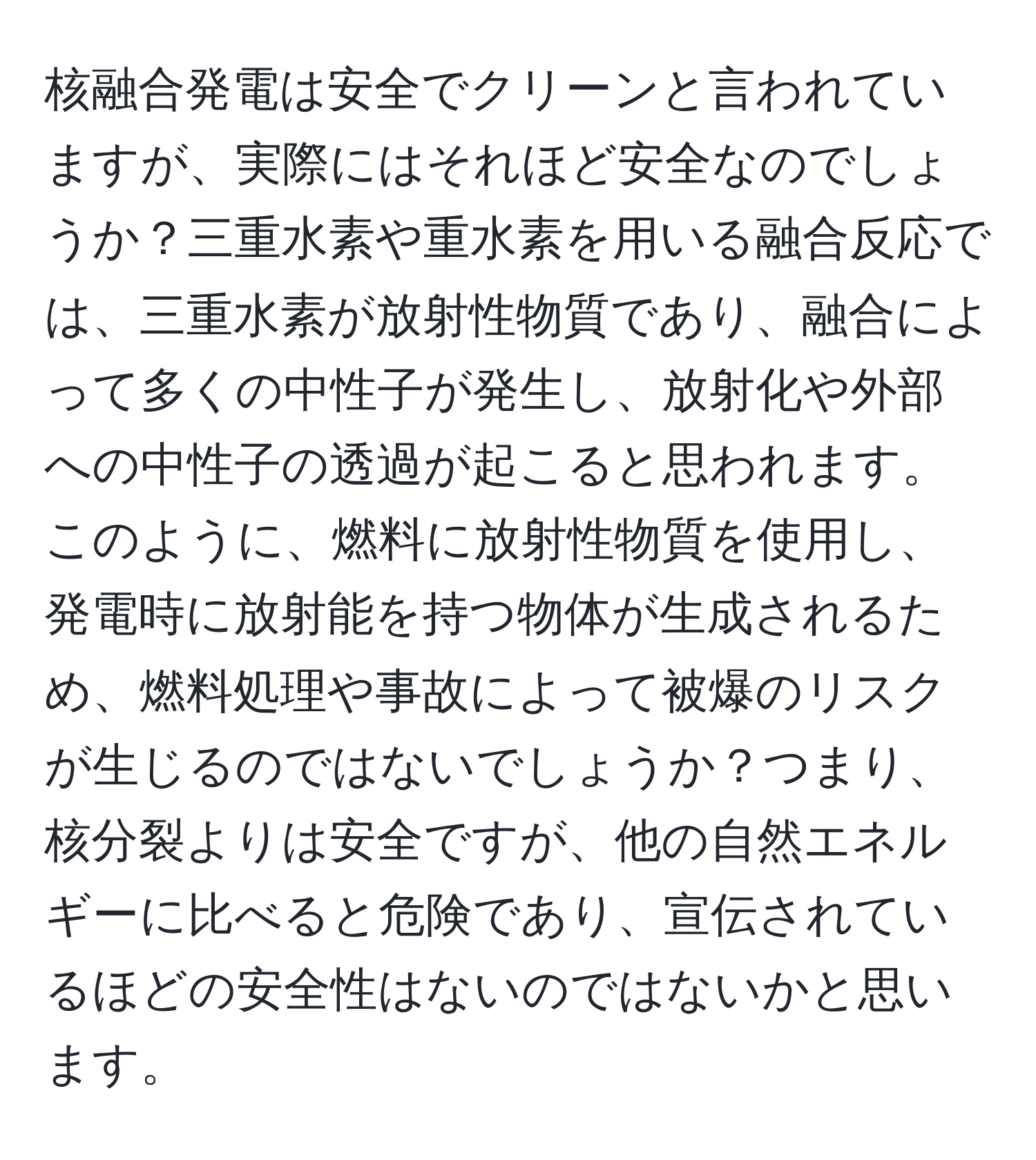 核融合発電は安全でクリーンと言われていますが、実際にはそれほど安全なのでしょうか？三重水素や重水素を用いる融合反応では、三重水素が放射性物質であり、融合によって多くの中性子が発生し、放射化や外部への中性子の透過が起こると思われます。このように、燃料に放射性物質を使用し、発電時に放射能を持つ物体が生成されるため、燃料処理や事故によって被爆のリスクが生じるのではないでしょうか？つまり、核分裂よりは安全ですが、他の自然エネルギーに比べると危険であり、宣伝されているほどの安全性はないのではないかと思います。